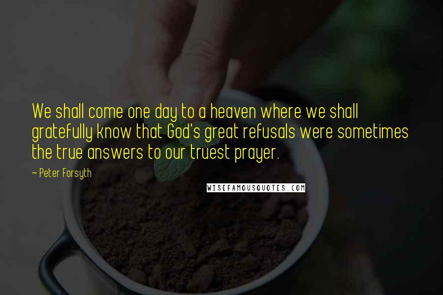 Peter Forsyth Quotes: We shall come one day to a heaven where we shall gratefully know that God's great refusals were sometimes the true answers to our truest prayer.