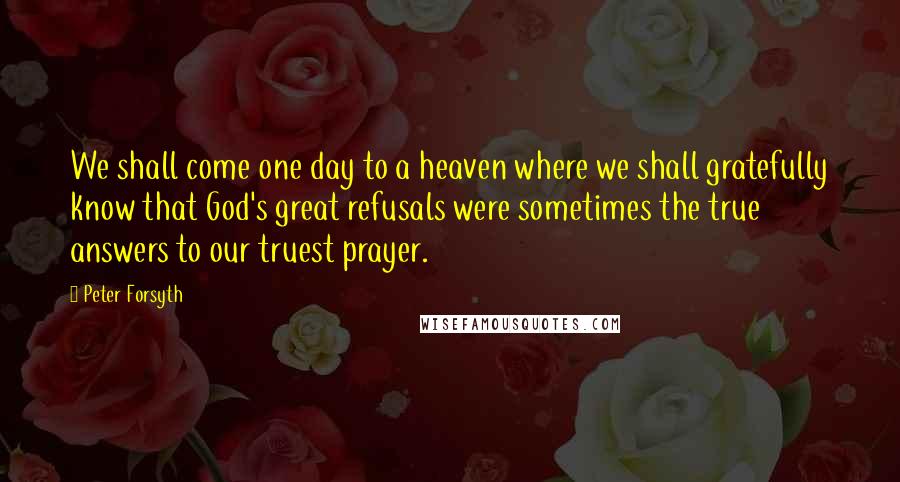 Peter Forsyth Quotes: We shall come one day to a heaven where we shall gratefully know that God's great refusals were sometimes the true answers to our truest prayer.