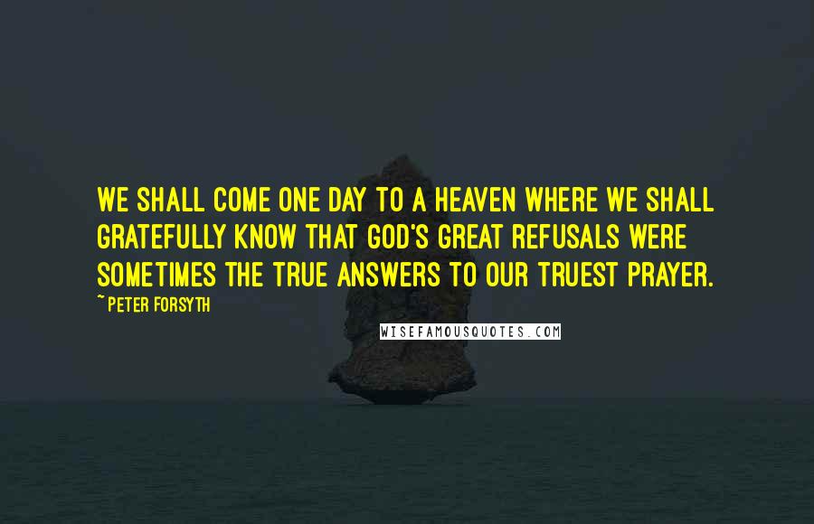 Peter Forsyth Quotes: We shall come one day to a heaven where we shall gratefully know that God's great refusals were sometimes the true answers to our truest prayer.