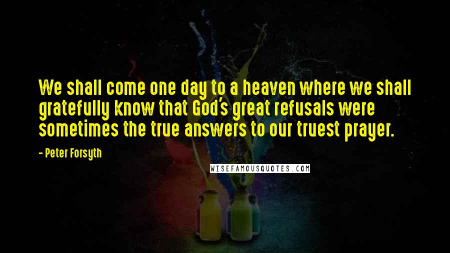 Peter Forsyth Quotes: We shall come one day to a heaven where we shall gratefully know that God's great refusals were sometimes the true answers to our truest prayer.
