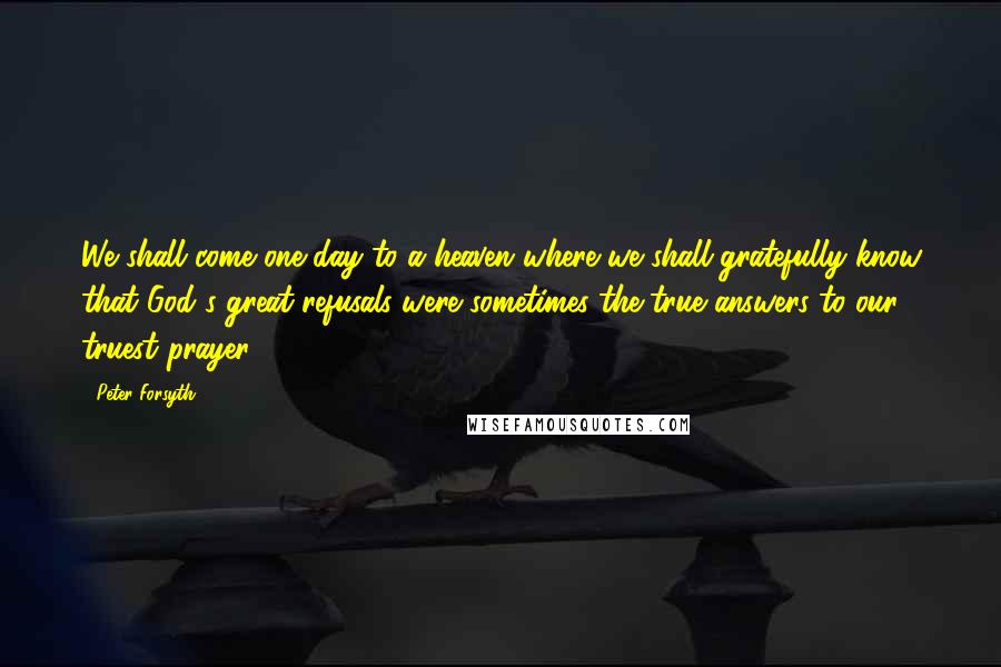 Peter Forsyth Quotes: We shall come one day to a heaven where we shall gratefully know that God's great refusals were sometimes the true answers to our truest prayer.