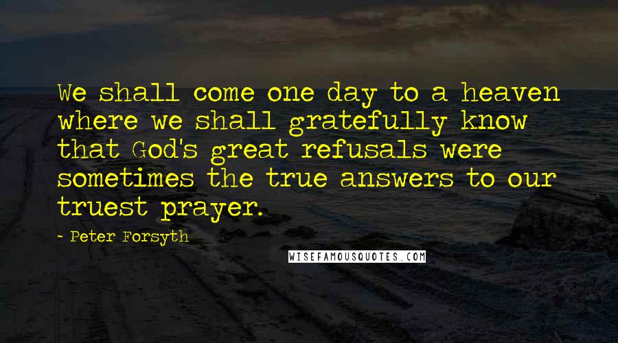 Peter Forsyth Quotes: We shall come one day to a heaven where we shall gratefully know that God's great refusals were sometimes the true answers to our truest prayer.