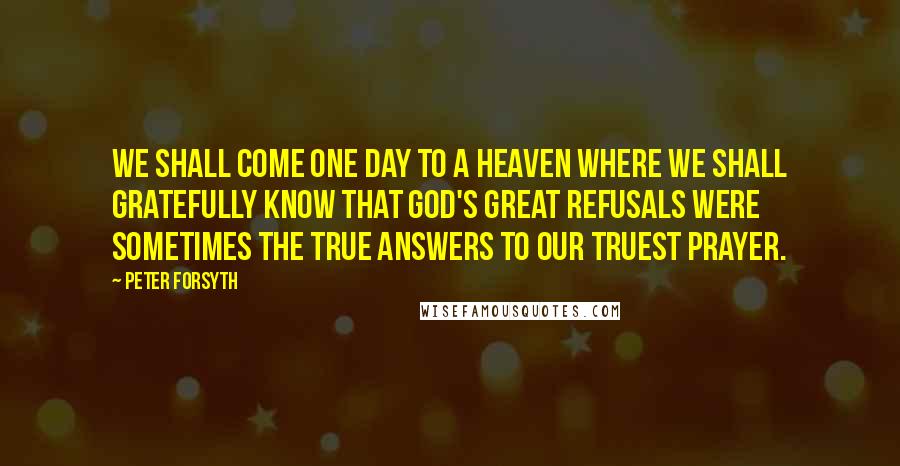 Peter Forsyth Quotes: We shall come one day to a heaven where we shall gratefully know that God's great refusals were sometimes the true answers to our truest prayer.