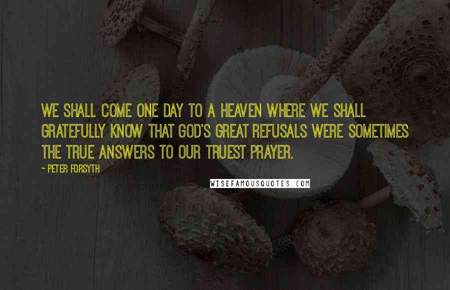 Peter Forsyth Quotes: We shall come one day to a heaven where we shall gratefully know that God's great refusals were sometimes the true answers to our truest prayer.