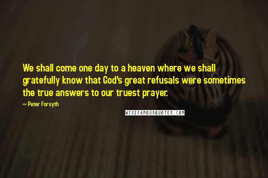 Peter Forsyth Quotes: We shall come one day to a heaven where we shall gratefully know that God's great refusals were sometimes the true answers to our truest prayer.