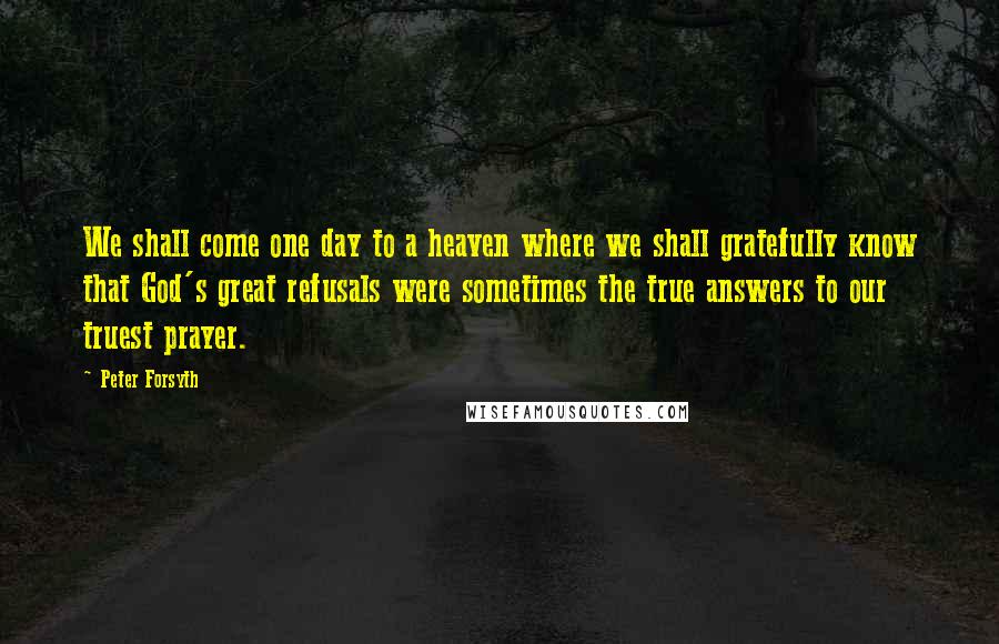 Peter Forsyth Quotes: We shall come one day to a heaven where we shall gratefully know that God's great refusals were sometimes the true answers to our truest prayer.