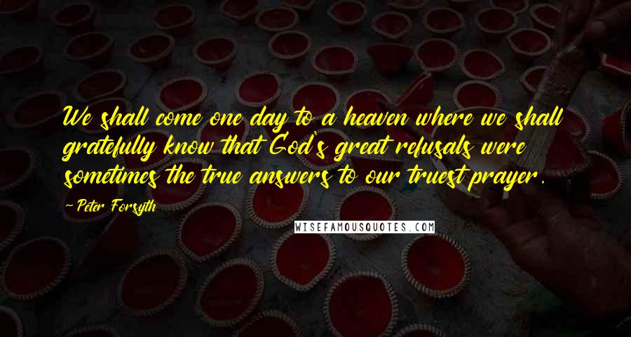 Peter Forsyth Quotes: We shall come one day to a heaven where we shall gratefully know that God's great refusals were sometimes the true answers to our truest prayer.