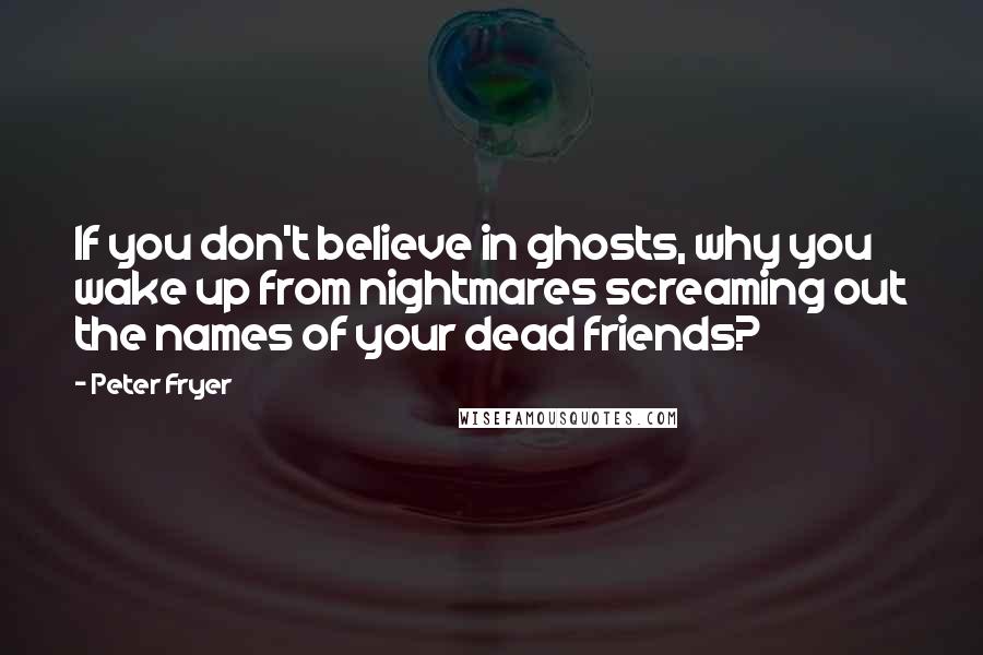 Peter Fryer Quotes: If you don't believe in ghosts, why you wake up from nightmares screaming out the names of your dead friends?