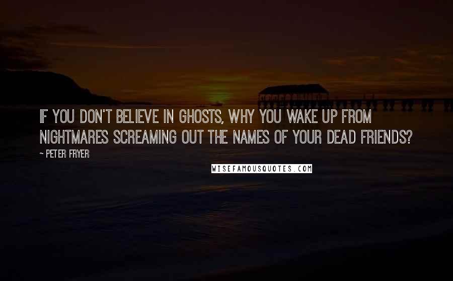 Peter Fryer Quotes: If you don't believe in ghosts, why you wake up from nightmares screaming out the names of your dead friends?