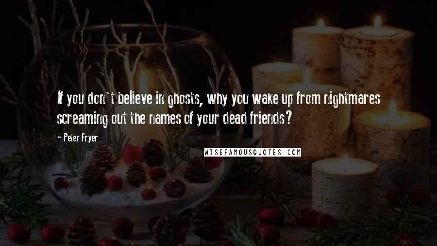 Peter Fryer Quotes: If you don't believe in ghosts, why you wake up from nightmares screaming out the names of your dead friends?