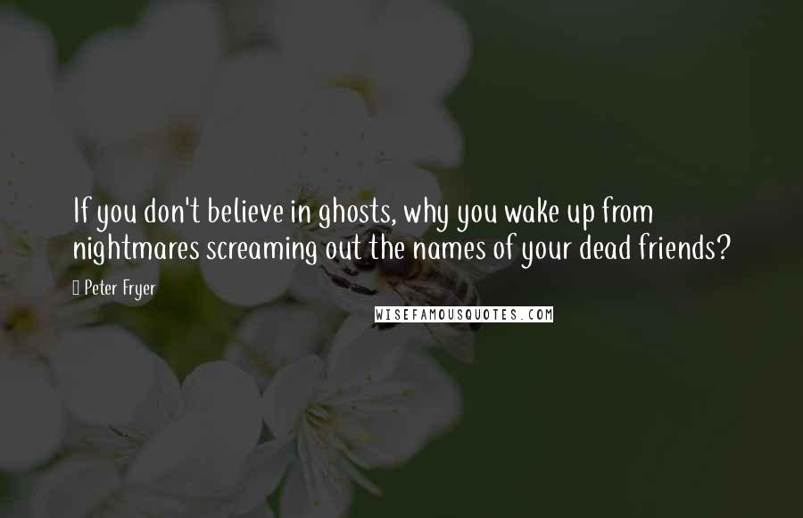 Peter Fryer Quotes: If you don't believe in ghosts, why you wake up from nightmares screaming out the names of your dead friends?