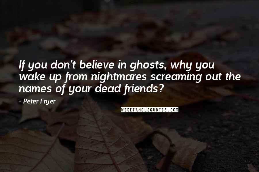 Peter Fryer Quotes: If you don't believe in ghosts, why you wake up from nightmares screaming out the names of your dead friends?