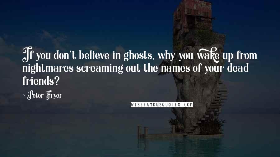 Peter Fryer Quotes: If you don't believe in ghosts, why you wake up from nightmares screaming out the names of your dead friends?