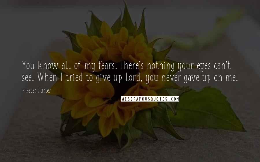 Peter Furler Quotes: You know all of my fears. There's nothing your eyes can't see. When I tried to give up Lord, you never gave up on me.