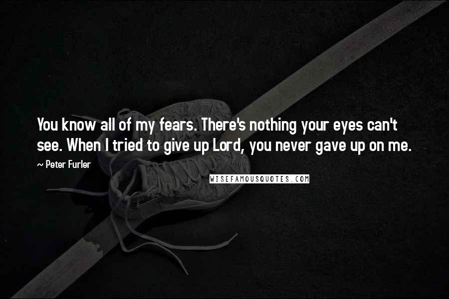 Peter Furler Quotes: You know all of my fears. There's nothing your eyes can't see. When I tried to give up Lord, you never gave up on me.