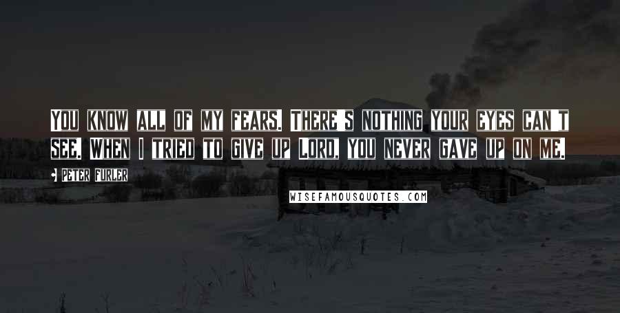 Peter Furler Quotes: You know all of my fears. There's nothing your eyes can't see. When I tried to give up Lord, you never gave up on me.