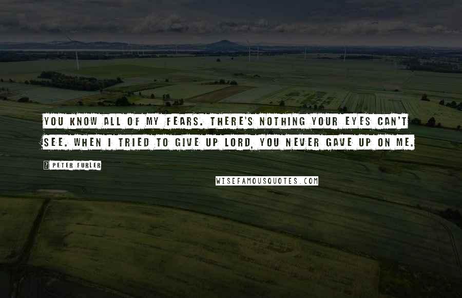 Peter Furler Quotes: You know all of my fears. There's nothing your eyes can't see. When I tried to give up Lord, you never gave up on me.