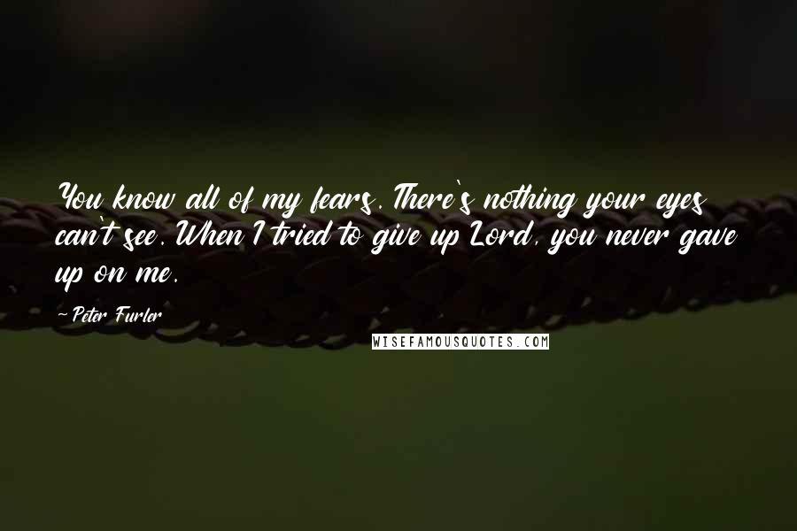 Peter Furler Quotes: You know all of my fears. There's nothing your eyes can't see. When I tried to give up Lord, you never gave up on me.