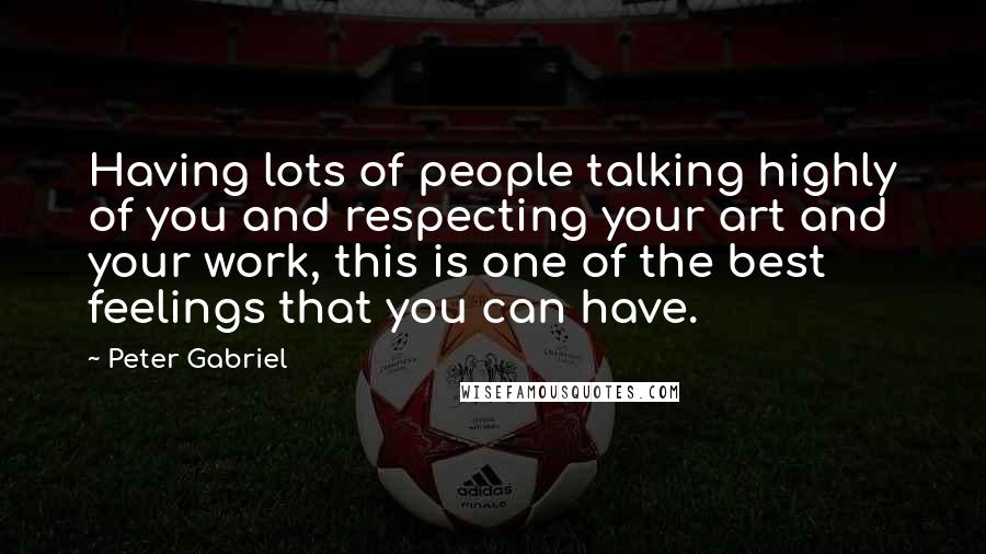 Peter Gabriel Quotes: Having lots of people talking highly of you and respecting your art and your work, this is one of the best feelings that you can have.
