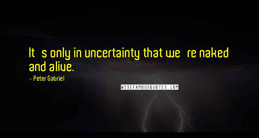 Peter Gabriel Quotes: It's only in uncertainty that we're naked and alive.