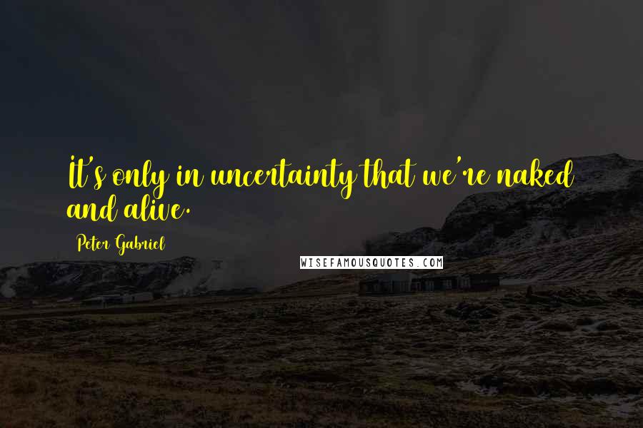 Peter Gabriel Quotes: It's only in uncertainty that we're naked and alive.