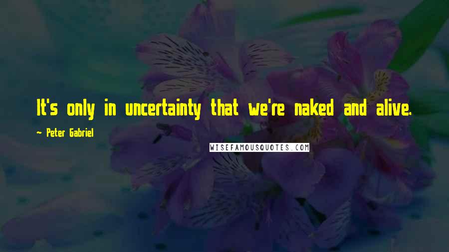 Peter Gabriel Quotes: It's only in uncertainty that we're naked and alive.