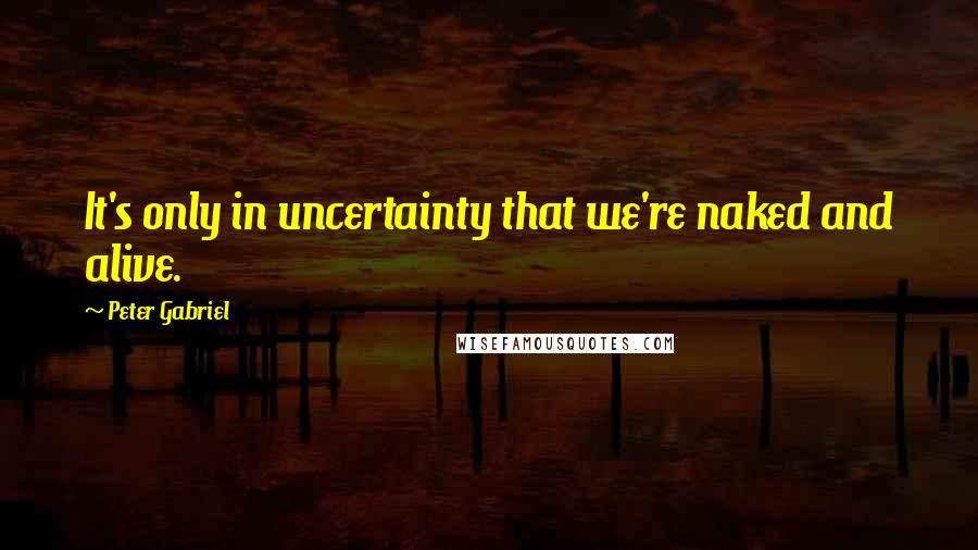 Peter Gabriel Quotes: It's only in uncertainty that we're naked and alive.