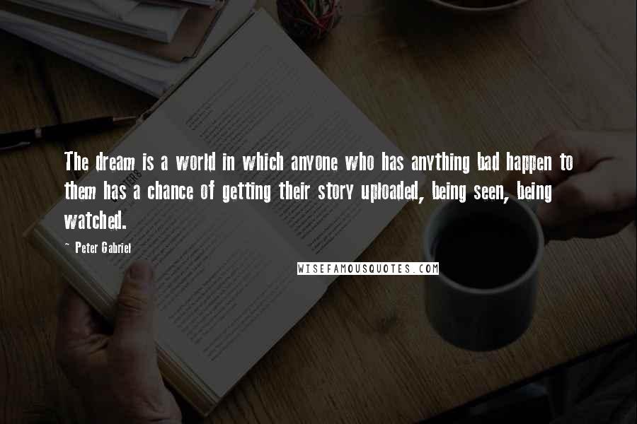 Peter Gabriel Quotes: The dream is a world in which anyone who has anything bad happen to them has a chance of getting their story uploaded, being seen, being watched.