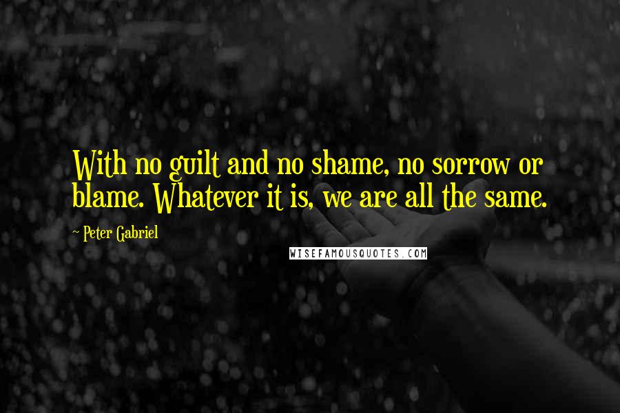 Peter Gabriel Quotes: With no guilt and no shame, no sorrow or blame. Whatever it is, we are all the same.