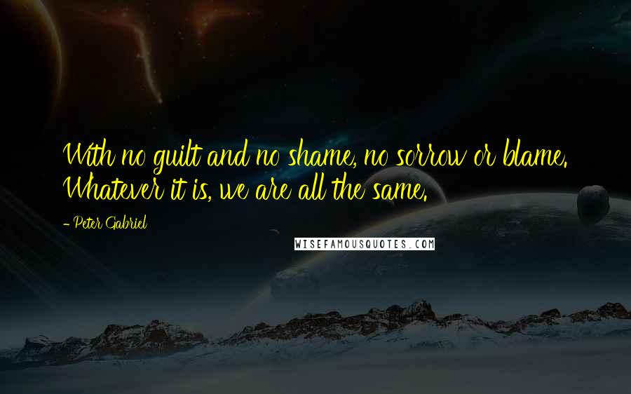 Peter Gabriel Quotes: With no guilt and no shame, no sorrow or blame. Whatever it is, we are all the same.