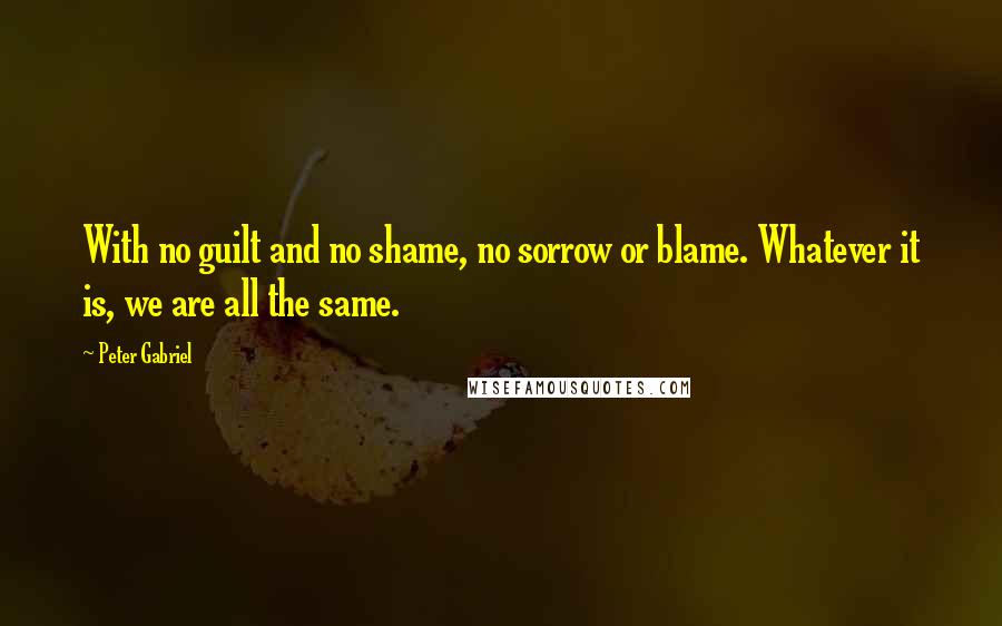 Peter Gabriel Quotes: With no guilt and no shame, no sorrow or blame. Whatever it is, we are all the same.