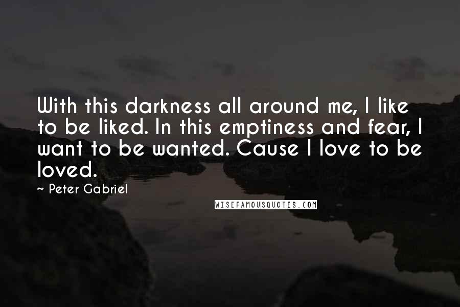 Peter Gabriel Quotes: With this darkness all around me, I like to be liked. In this emptiness and fear, I want to be wanted. Cause I love to be loved.