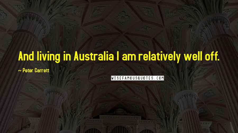 Peter Garrett Quotes: And living in Australia I am relatively well off.