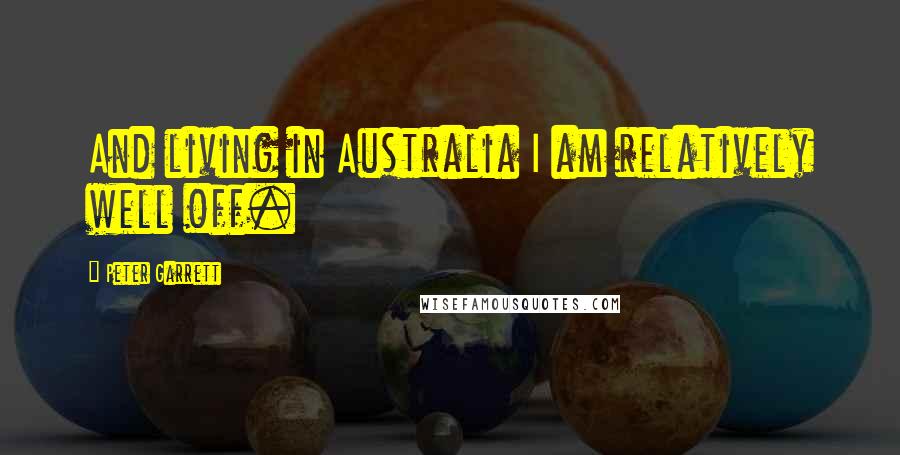 Peter Garrett Quotes: And living in Australia I am relatively well off.