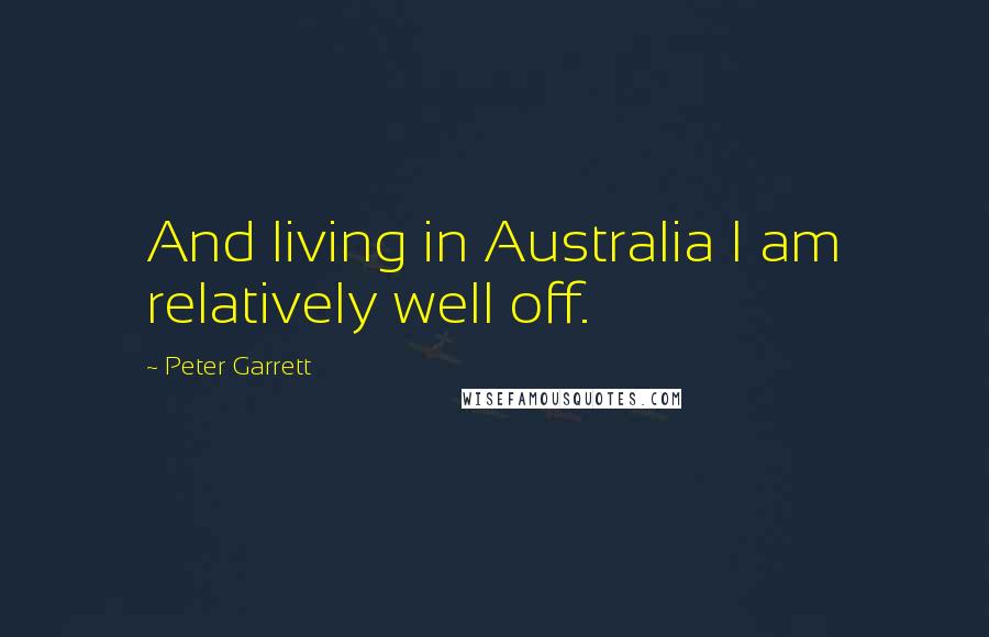 Peter Garrett Quotes: And living in Australia I am relatively well off.