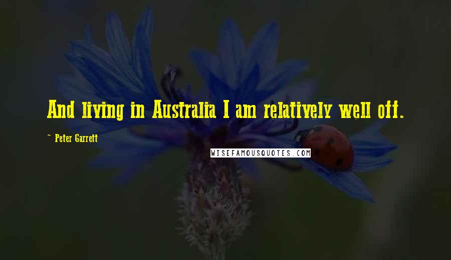 Peter Garrett Quotes: And living in Australia I am relatively well off.