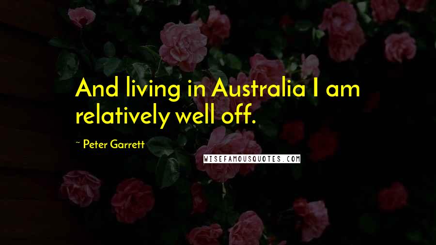 Peter Garrett Quotes: And living in Australia I am relatively well off.