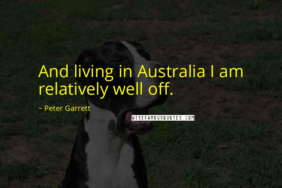 Peter Garrett Quotes: And living in Australia I am relatively well off.