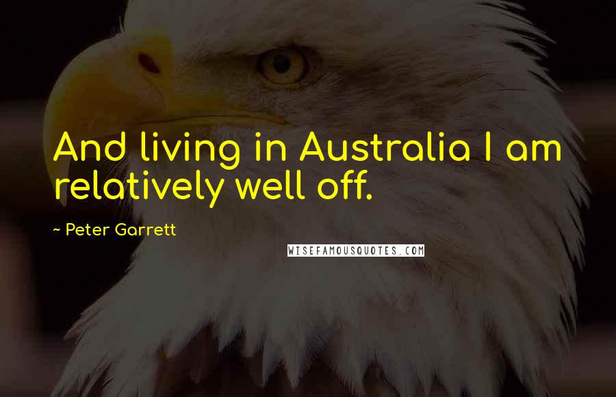 Peter Garrett Quotes: And living in Australia I am relatively well off.