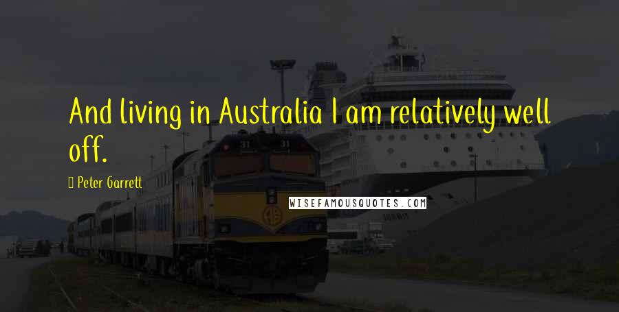 Peter Garrett Quotes: And living in Australia I am relatively well off.
