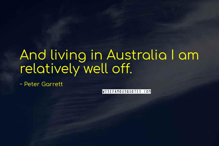Peter Garrett Quotes: And living in Australia I am relatively well off.