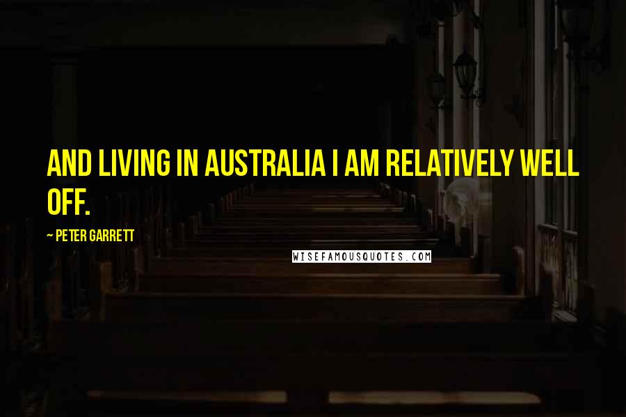 Peter Garrett Quotes: And living in Australia I am relatively well off.