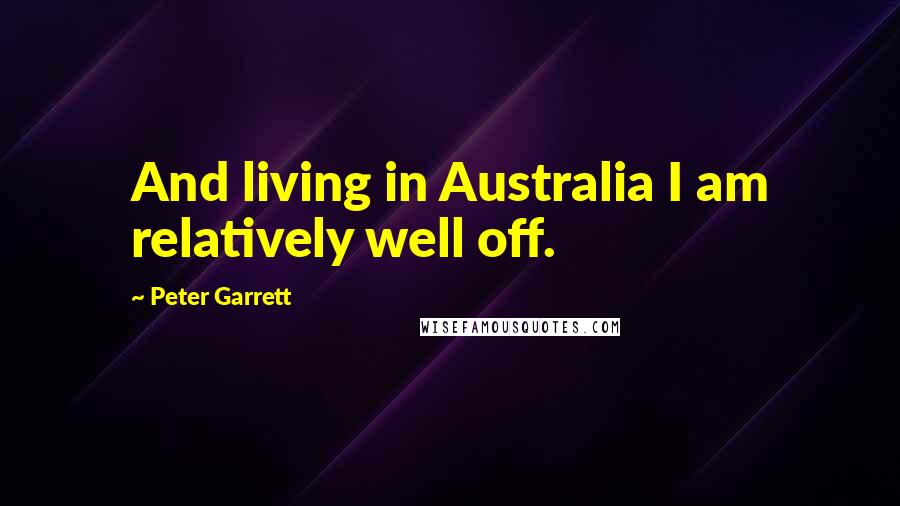 Peter Garrett Quotes: And living in Australia I am relatively well off.