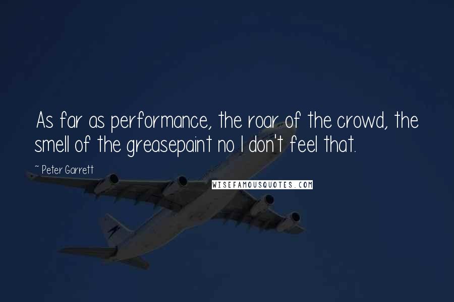Peter Garrett Quotes: As far as performance, the roar of the crowd, the smell of the greasepaint no I don't feel that.