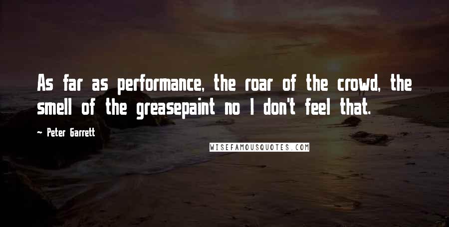 Peter Garrett Quotes: As far as performance, the roar of the crowd, the smell of the greasepaint no I don't feel that.