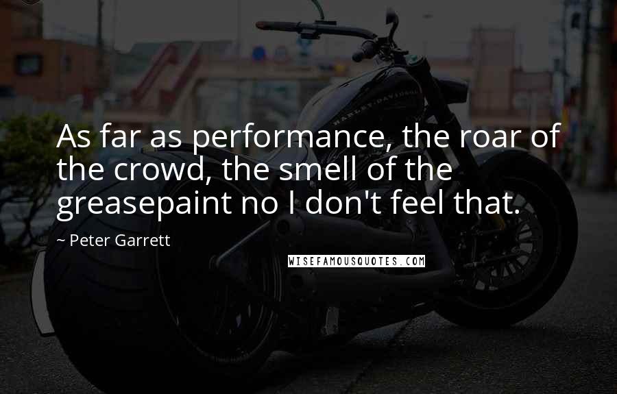 Peter Garrett Quotes: As far as performance, the roar of the crowd, the smell of the greasepaint no I don't feel that.