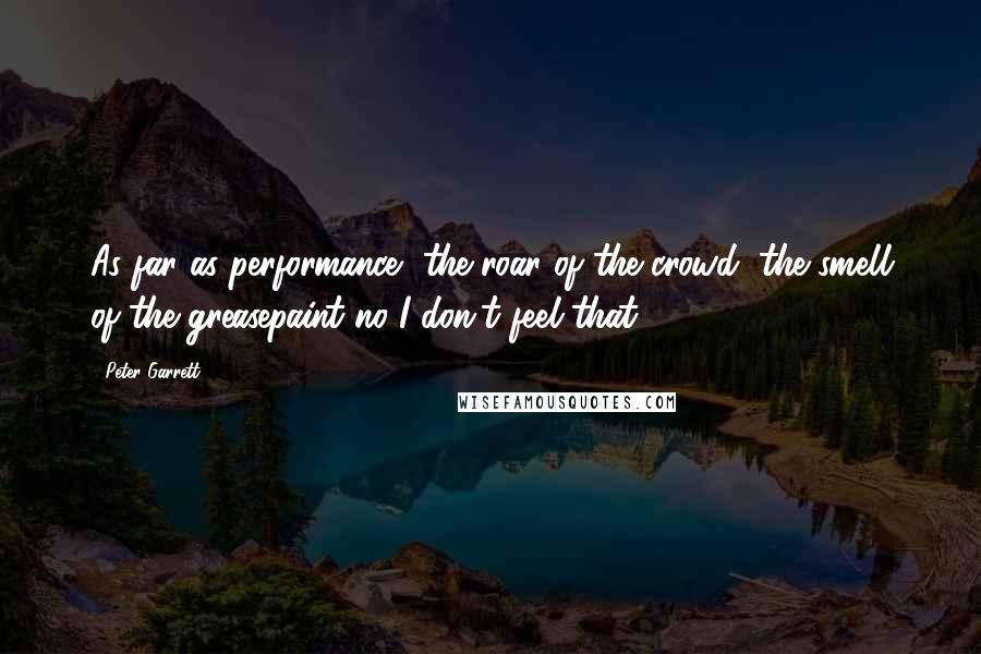 Peter Garrett Quotes: As far as performance, the roar of the crowd, the smell of the greasepaint no I don't feel that.