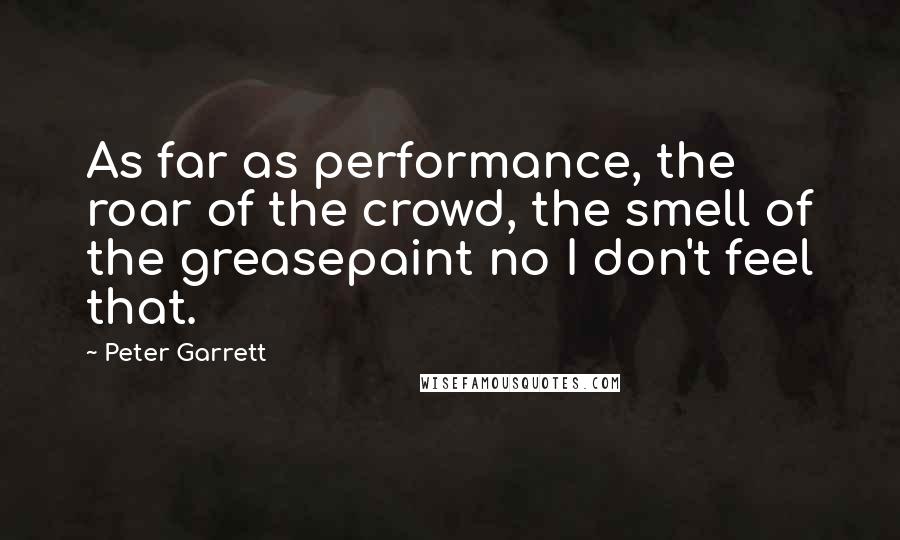 Peter Garrett Quotes: As far as performance, the roar of the crowd, the smell of the greasepaint no I don't feel that.