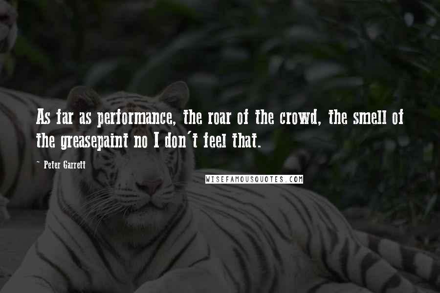 Peter Garrett Quotes: As far as performance, the roar of the crowd, the smell of the greasepaint no I don't feel that.