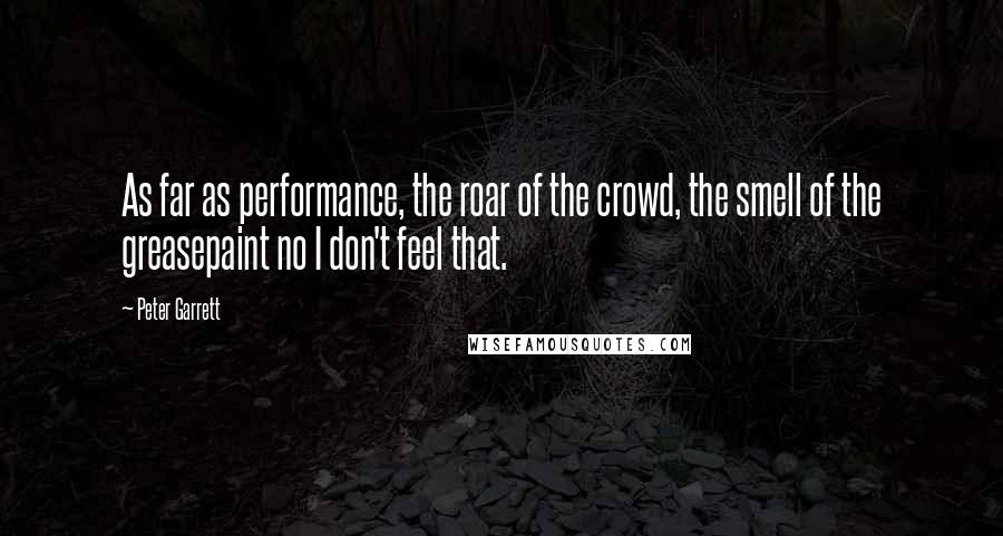 Peter Garrett Quotes: As far as performance, the roar of the crowd, the smell of the greasepaint no I don't feel that.